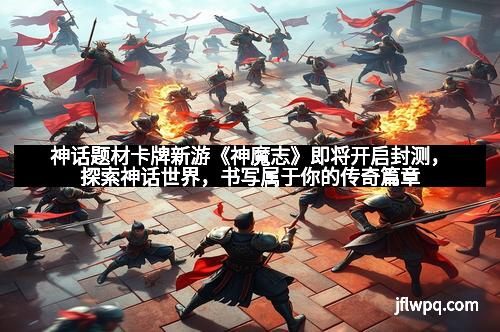 神话题材卡牌新游《神魔志》即将开启封测，探索神话世界，书写属于你的传奇篇章